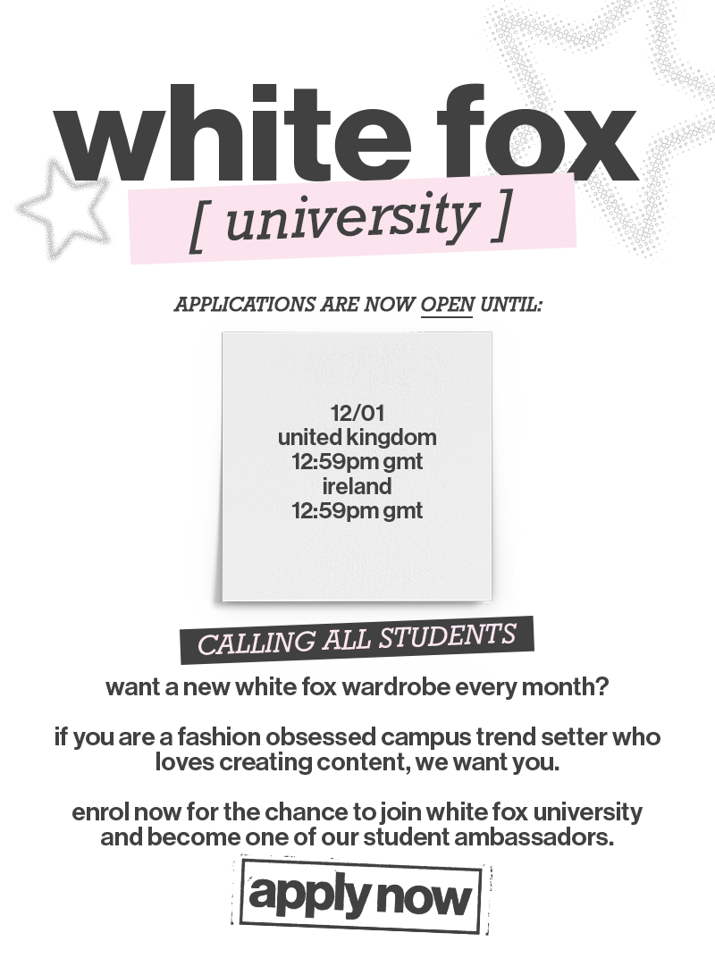 White Fox University applications are open now, until: 12th January, 12:59pm GMT, for United Kingdom and Ireland.

Calling All Students! Want a new White Fox wardrobe every month? If you are a fashion-obsessed campus trendsetter who loves creating content, we want you. Enrol now for the chance to join White Fox University and become one of our student ambassadors.