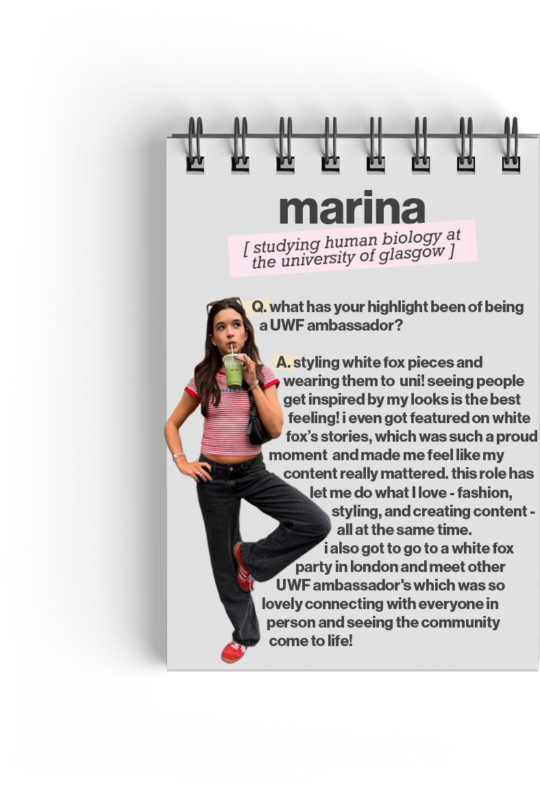 Marina (studying human biology at the University of Glasgow)

Q. What has your highlight been of being a UWF ambassador? 
A. Styling White Fox pieces and wearing them to uni! Seeing people get inspired by my looks is the best feeling! I even got featured on White Fox's stories, which was such a proud moment and made me feel like my content really mattered. I also got to go to a White Fox party in London and meet other UWF ambassadors. It was so lovely connecting with everyone in person.