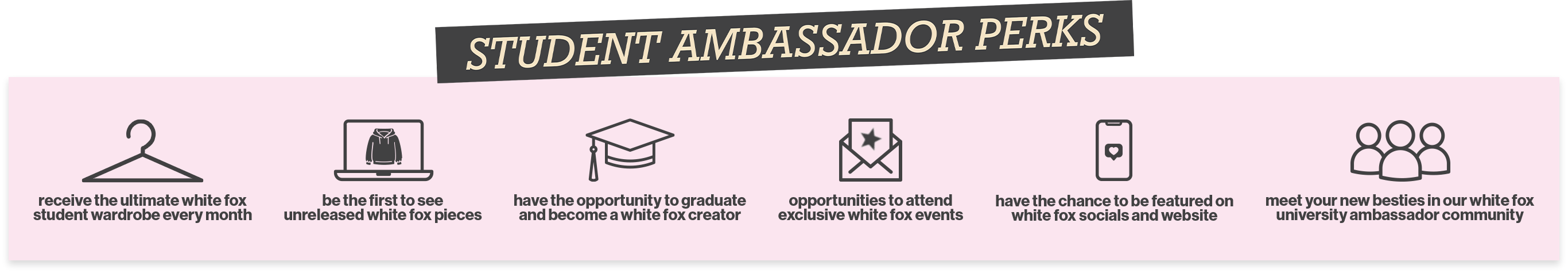 Student Ambassador Perks: 1. Receive the ultimate White Fox student wardrobe every month. 2. Be the first to see unreleased White Fox pieces. 3. Have the opportunity to graduate and become a White Fox creator. 4. Have the chance to be featured on White Fox socials and website. 5. Opportunities to attend exclusive White Fox events. 6. Meet your new besties in our White Fox University ambassador community.