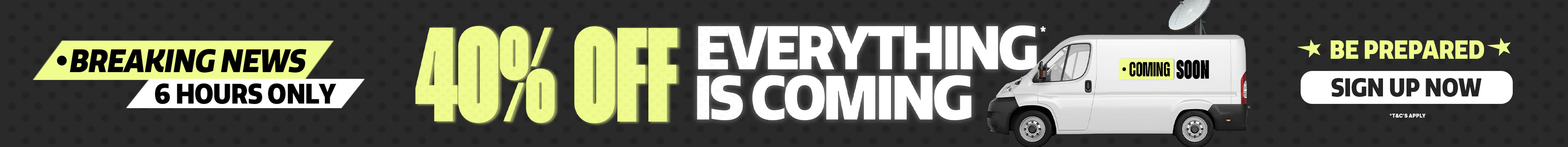 Breaking news. 40% off everything is coming. 6 hours only. Coming soon. Be prepared. *T&Cs apply.